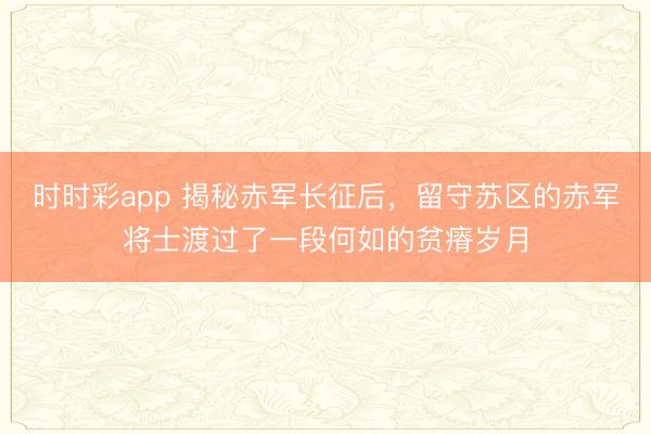 时时彩app 揭秘赤军长征后，留守苏区的赤军将士渡过了一段何如的贫瘠岁月