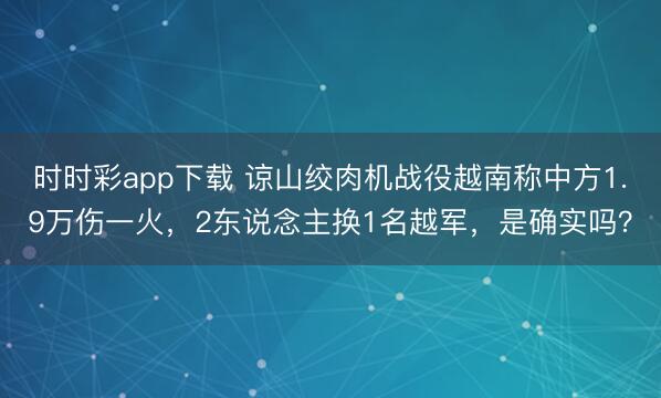 时时彩app下载 谅山绞肉机战役越南称中方1.9万伤一火，2东说念主换1名越军，是确实吗？